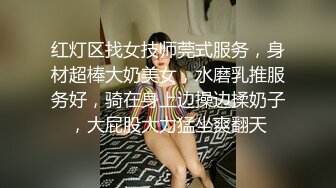 红灯区找女技师莞式服务，身材超棒大奶美女，水磨乳推服务好，骑在身上边操边揉奶子，大屁股大力猛坐爽翻天