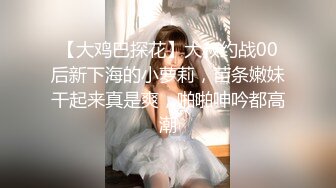 【大鸡巴探花】大叔约战00后新下海的小萝莉，苗条嫩妹干起来真是爽，啪啪呻吟都高潮