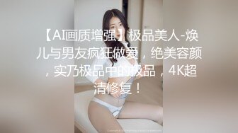 【AI画质增强】极品美人-焕儿与男友疯狂做爱，绝美容颜，实乃极品中的极品，4K超清修复！