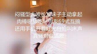 闷骚型大波长发妹子主动拿起肉棒吸舔吃与男友69式互搞还用手机开着灯光自拍叫床声真骚对白清晰