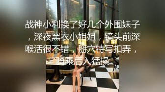 战神小利换了好几个外围妹子，深夜黑衣小姐姐，镜头前深喉活很不错，掰穴特写扣弄，骑乘后入猛操