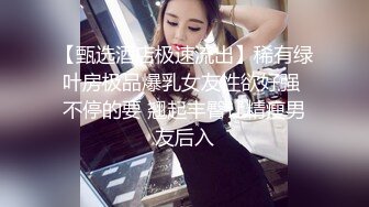 【甄选酒店极速流出】稀有绿叶房极品爆乳女友性欲好强 不停的要 翘起丰臀让精瘦男友后入