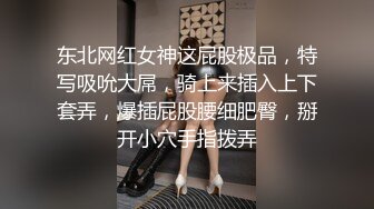 东北网红女神这屁股极品，特写吸吮大屌，骑上来插入上下套弄，爆插屁股腰细肥臀，掰开小穴手指拨弄