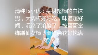 清纯Ts小优：身材超棒的白袜男，大肉棒好好吃，味道超好闻，沉沦了沦陷了，被哥哥拿脚蹭仙女棒，肏得菊花好饱满！第六部