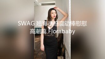 SWAG 翘臀诱惑震动棒慰慰高潮篇 Florababy