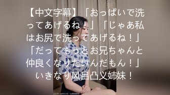 【中文字幕】「おっぱいで洗ってあげるね！」「じゃあ私はお尻で洗ってあげるね！」「だってもっとお兄ちゃんと仲良くなりたいんだもん！」いきなり风吕凸义姉妹！