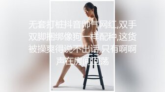 无套打桩抖音帅气网红,双手双脚捆绑像狗一样配种,这货被操爽得说不出话,只有啊啊声在房间回荡