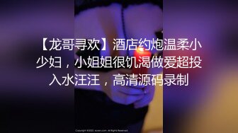 【龙哥寻欢】酒店约炮温柔小少妇，小姐姐很饥渴做爱超投入水汪汪，高清源码录制