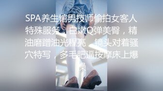 SPA养生馆男技师偷拍女客人特殊服务，白嫩Q弹美臀，精油磨蹭油光程亮，镜头对着骚穴特写，多毛肥逼按摩床上爆操