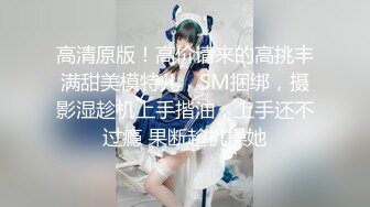 高清原版！高价请来的高挑丰满甜美模特儿，SM捆绑，摄影湿趁机上手揩油，上手还不过瘾 果断趁机操她