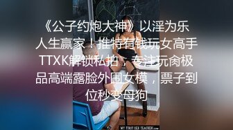 《公子约炮大神》以淫为乐 人生赢家！推特有钱玩女高手TTXK解锁私拍，专注玩肏极品高端露脸外围女模，票子到位秒变母狗