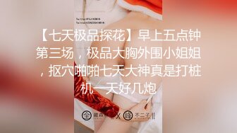 【七天极品探花】早上五点钟第三场，极品大胸外围小姐姐，抠穴啪啪七天大神真是打桩机一天好几炮