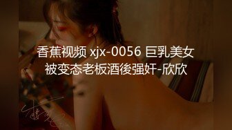 香蕉视频 xjx-0056 巨乳美女被变态老板酒後强奸-欣欣