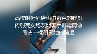 高校附近酒店偷拍奇芭的胖哥內射完女炮友開著手機電筒像考古一樣研究她的陰道