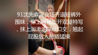 91沈先森深夜场齐逼短裤外围妹，穿上网袜张开双腿特写，抹上润滑油深喉口交，翘起屁股后入抽插猛操