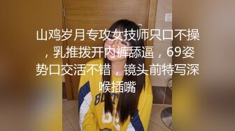 山鸡岁月专攻女技师只口不操，乳推拨开内裤舔逼，69姿势口交活不错，镜头前特写深喉插嘴