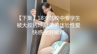 【下集】18岁艺校中专学生被大叔诱奸,让弟弟体验性爱快感,坐奸嫩鸡