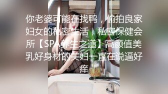 你老婆可能在找鸭，偷拍良家妇女的私密生活，私密保健会所【SPA养生之道】高颜值美乳好身材的美妇一直在说逼好痒