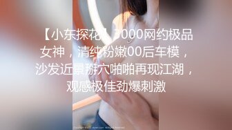 【小东探花】3000网约极品女神，清纯粉嫩00后车模，沙发近景掰穴啪啪再现江湖，观感极佳劲爆刺激