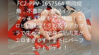 FC2-PPV-1657564 男同视角，不喜勿入  超絶イケメンマッチョS級モデル降臨！エロビ初解禁！うわ反りデカマラで生ハメ！全身の筋肉美がエロすぎです！まさにパーフェクトボディ！