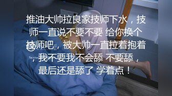 推油大帅拉良家技师下水，技师一直说不要不要 给你换个技师吧，被大帅一直拉着抱着，我不要我不会舔 不要舔，最后还是舔了 学着点！