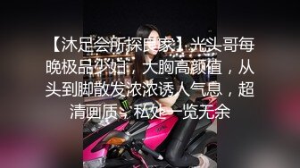 【沐足会所探良家】光头哥每晚极品少妇，大胸高颜值，从头到脚散发浓浓诱人气息，超清画质，私处一览无余