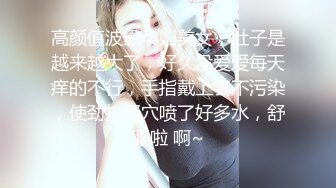 高颜值波霸孕妇美女，肚子是越来越大了，好久没爱爱每天痒的不行，手指戴上套不污染，使劲扣骚穴喷了好多水，舒服啦 啊~