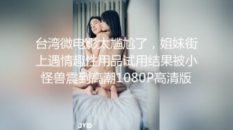 台湾微电影太尴尬了，姐妹街上遇情趣性用品试用结果被小怪兽震到高潮1080P高清版