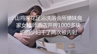 山鸡探花足浴洗浴会所撩妹良家女技师酒店开房1000多块约的少妇干了两次被内射