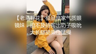 【老马寻花】极品良家气质眼镜妹，迫不及待掏出奶子吸吮，大长腿骑乘位猛操