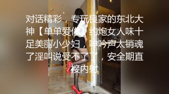 对话精彩，专玩良家的东北大神【单单爱你】约炮女人味十足美丽小少妇，呻吟声太销魂了淫叫说受不了了，安全期直接内射