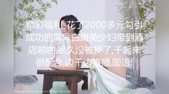 精彩福利-花了2000多元勾引成功的离异白嫩美少妇带到酒店啪啪,很久没被操了,干起来很配合,边干边直播,国语!