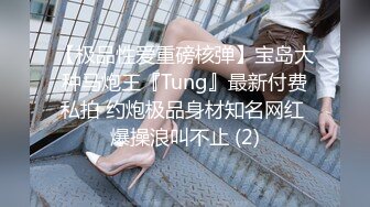 【极品性爱重磅核弹】宝岛大种马炮王『Tung』最新付费私拍 约炮极品身材知名网红 爆操浪叫不止 (2)