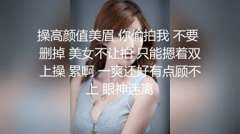 操高颜值美眉 你偷拍我 不要 删掉 美女不让拍 只能摁着双上操 累啊 一爽还好有点顾不上 眼神迷离