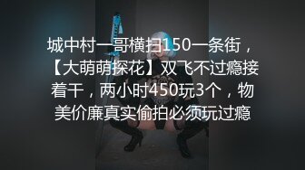 城中村一哥横扫150一条街，【大萌萌探花】双飞不过瘾接着干，两小时450玩3个，物美价廉真实偷拍必须玩过瘾