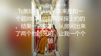 Ts美妖 ·Yukina ·本来是和一个超帅183的哥哥探探上约的。结果一进他家，从房间出来了两个他的兄弟，让我一个个舔