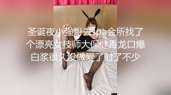 圣诞夜小强哥去spa会所找了个漂亮女技师大保健毒龙口爆白浆很久没做爱了射了不少