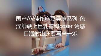 国产AV佳作麻豆导演系列-色淫師硬上巨乳雷姆coser 诱惑口活射出还要再来一炮