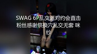 SWAG 6P乱交派对约会直击粉丝感谢祭换穴乱交无套 咪纱