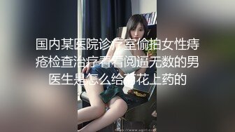 国内某医院诊疗室偷拍女性痔疮检查治疗看看阅逼无数的男医生是怎么给菊花上药的