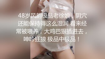 48岁风韵极品老徐娘，阴穴还能保持得这么湿润 看来经常被喂养，大鸡巴狠插进去，呻吟狂狼 极品中极品！