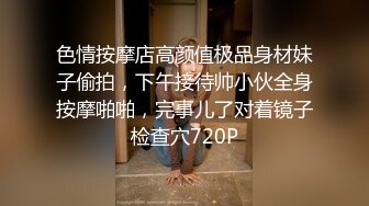 色情按摩店高颜值极品身材妹子偷拍，下午接待帅小伙全身按摩啪啪，完事儿了对着镜子检查穴720P