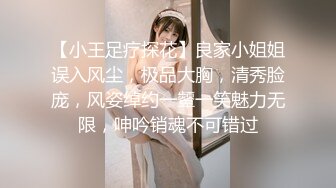 【小王足疗探花】良家小姐姐误入风尘，极品大胸，清秀脸庞，风姿绰约一颦一笑魅力无限，呻吟销魂不可错过