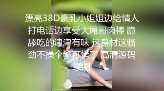 漂亮38D豪乳小姐姐边给情人打电话边享受大屌哥肉棒 跪舔吃的津津有味 这身材这骚劲不操个够可惜了 高清源码录制