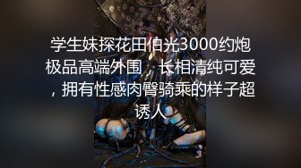 学生妹探花田伯光3000约炮极品高端外围，长相清纯可爱，拥有性感肉臀骑乘的样子超诱人