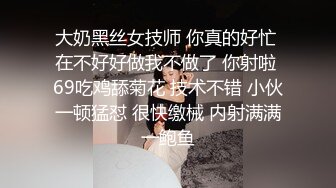 大奶黑丝女技师 你真的好忙 在不好好做我不做了 你射啦 69吃鸡舔菊花 技术不错 小伙一顿猛怼 很快缴械 内射满满一鲍鱼