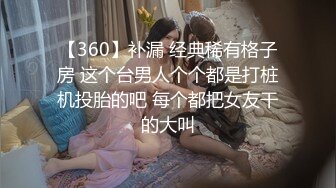 【360】补漏 经典稀有格子房 这个台男人个个都是打桩机投胎的吧 每个都把女友干的大叫