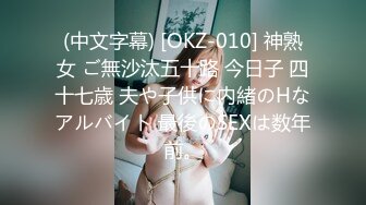 (中文字幕) [OKZ-010] 神熟女 ご無沙汰五十路 今日子 四十七歳 夫や子供に内緒のHなアルバイト 最後のSEXは数年前。