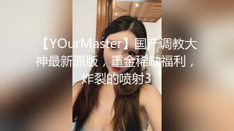 【YOurMaster】国产调教大神最新原版，重金稀缺福利，炸裂的喷射3